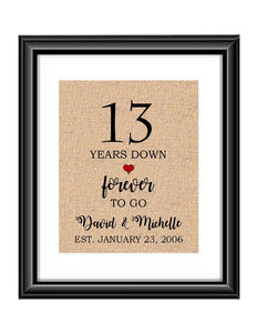 13 Years down forever to go is a personalized anniversary print to show that special loved one just how much you appreciate them. This makes for the perfect gift for your husband, wife, partents or any other couple celebrating 13 years!  13 Years Down Forever to Go Personalized Anniversary Burlap or Cotton Print